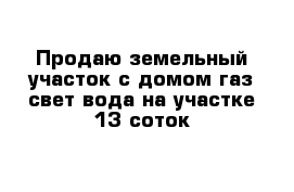 Продаю земельный участок с домом газ свет вода на участке 13 соток